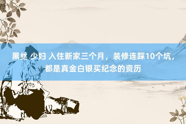黑丝 少妇 入住新家三个月,装修连踩10个坑,都是真金白银买纪念的资历