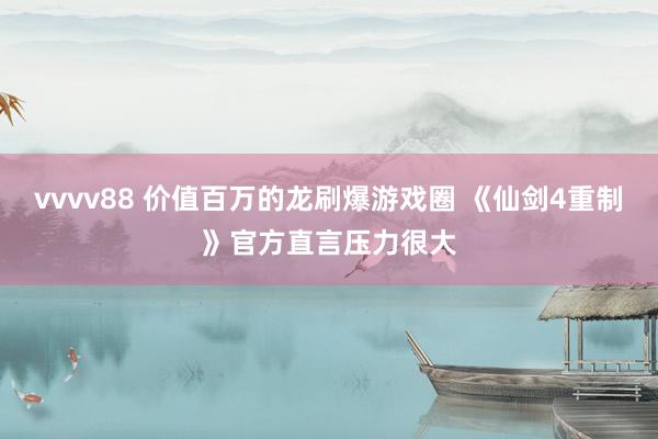 vvvv88 价值百万的龙刷爆游戏圈 《仙剑4重制》官方直言压力很大