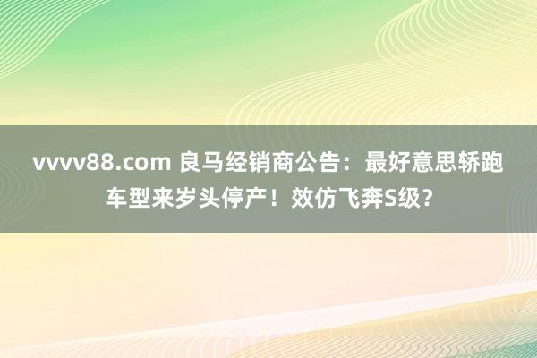 vvvv88.com 良马经销商公告：最好意思轿跑车型来岁头停产！效仿飞奔S级？