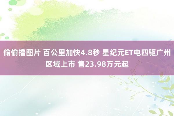 偷偷撸图片 百公里加快4.8秒 星纪元ET电四驱广州区域上市 售23.98万元起