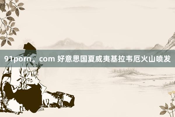 91porn。com 好意思国夏威夷基拉韦厄火山喷发