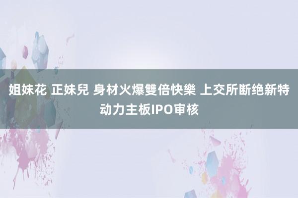 姐妹花 正妹兒 身材火爆雙倍快樂 上交所断绝新特动力主板IPO审核