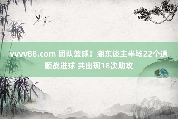 vvvv88.com 团队篮球！湖东谈主半场22个通顺战进球 共出现18次助攻
