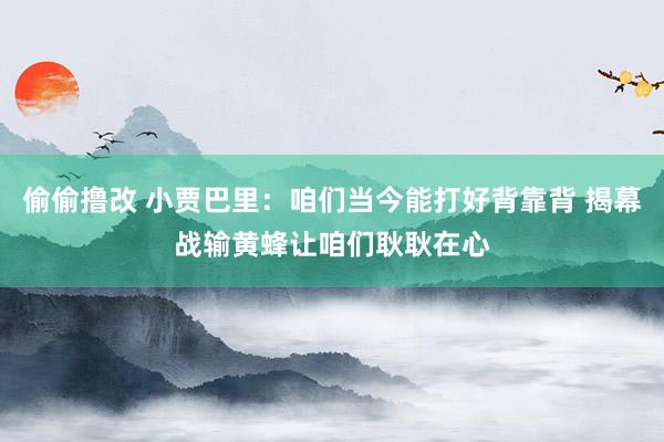 偷偷撸改 小贾巴里：咱们当今能打好背靠背 揭幕战输黄蜂让咱们耿耿在心