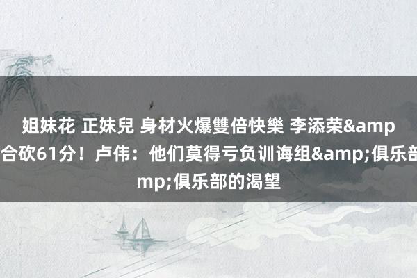 姐妹花 正妹兒 身材火爆雙倍快樂 李添荣&李弘权合砍61分!卢伟:他们莫得亏负训诲组&俱乐部的渴望