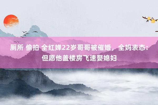 厕所 偷拍 全红婵22岁哥哥被催婚，全妈表态：但愿他盖楼房飞速娶媳妇