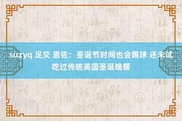 suzyq 足交 恩佐：圣诞节时间也会踢球 还未试吃过传统英国圣诞晚餐