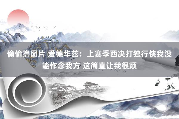 偷偷撸图片 爱德华兹:上赛季西决打独行侠我没能作念我方 这简直让我很烦