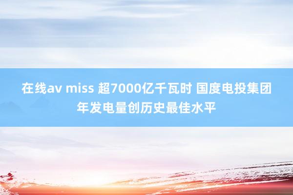 在线av miss 超7000亿千瓦时 国度电投集团年发电量创历史最佳水平