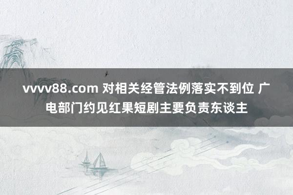 vvvv88.com 对相关经管法例落实不到位 广电部门约见红果短剧主要负责东谈主