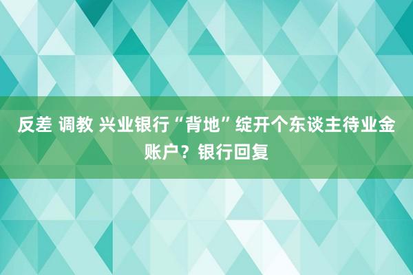 反差 调教 兴业银行“背地”绽开个东谈主待业金账户？银行回复