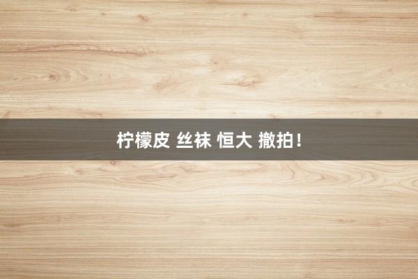 柠檬皮 丝袜 恒大 撤拍!
