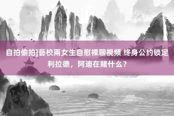 自拍偷拍]藝校兩女生自慰裸聊視頻 终身公约锁定利拉德，阿迪在赌什么？
