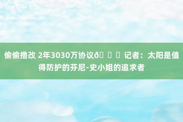 偷偷撸改 2年3030万协议👀记者：太阳是值得防护的芬尼-史小姐的追求者