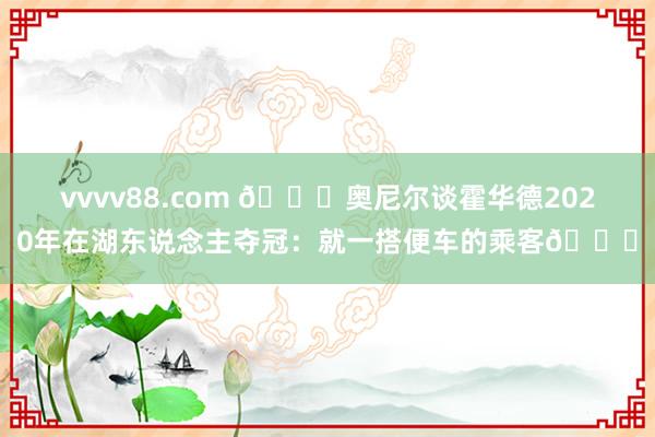 vvvv88.com 👀奥尼尔谈霍华德2020年在湖东说念主夺冠：就一搭便车的乘客🚌