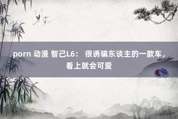 porn 动漫 智己L6： 很诱骗东谈主的一款车，看上就会可爱