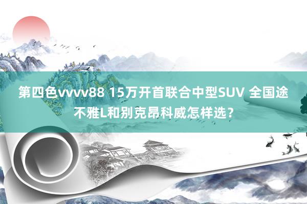第四色vvvv88 15万开首联合中型SUV 全国途不雅L和别克昂科威怎样选？