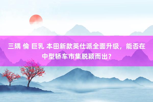 三隅 倫 巨乳 本田新款英仕派全面升级，能否在中型轿车市集脱颖而出？