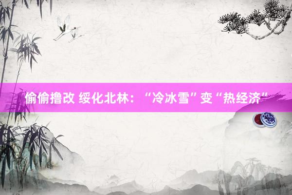 偷偷撸改 绥化北林：“冷冰雪”变“热经济”