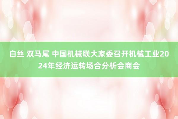 白丝 双马尾 中国机械联大家委召开机械工业2024年经济运转场合分析会商会