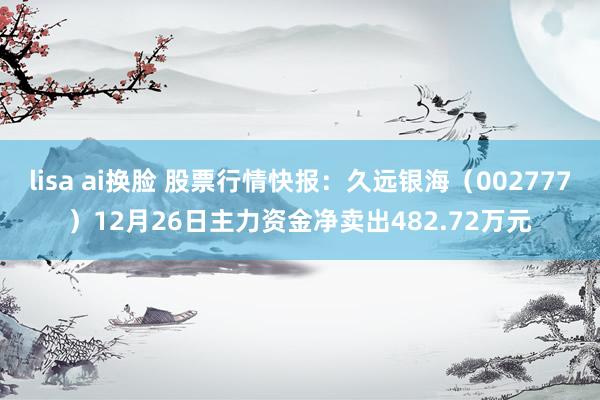 lisa ai换脸 股票行情快报：久远银海（002777）12月26日主力资金净卖出482.72万元