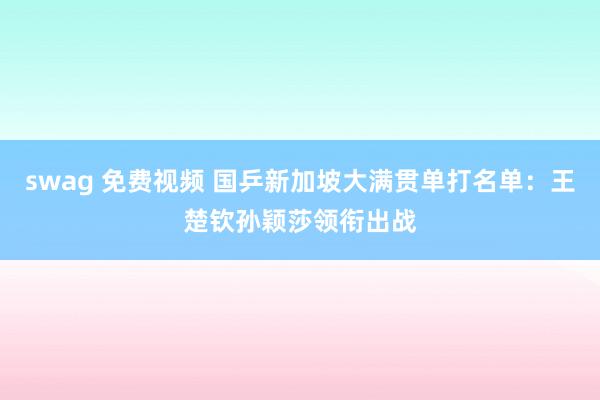 swag 免费视频 国乒新加坡大满贯单打名单：王楚钦孙颖莎领衔出战