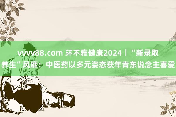 vvvv88.com 环不雅健康2024丨“新录取养生”风靡：中医药以多元姿态获年青东说念主喜爱