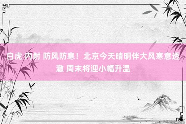 白虎 内射 防风防寒!北京今天晴明伴大风寒意透澈 周末将迎小幅升温