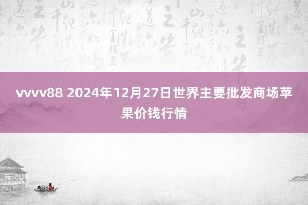 vvvv88 2024年12月27日世界主要批发商场苹果价钱行情