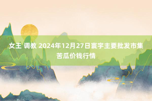 女王 调教 2024年12月27日寰宇主要批发市集苦瓜价钱行情