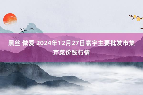 黑丝 做爱 2024年12月27日寰宇主要批发市集芹菜价钱行情