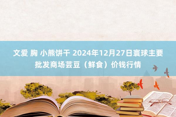文爱 胸 小熊饼干 2024年12月27日寰球主要批发商场芸豆(鲜食)价钱行情