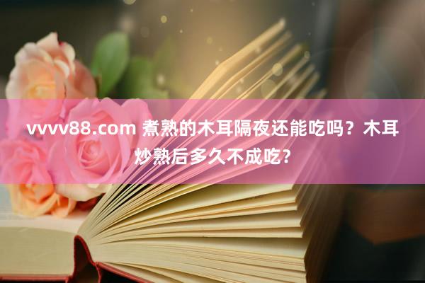 vvvv88.com 煮熟的木耳隔夜还能吃吗？木耳炒熟后多久不成吃？