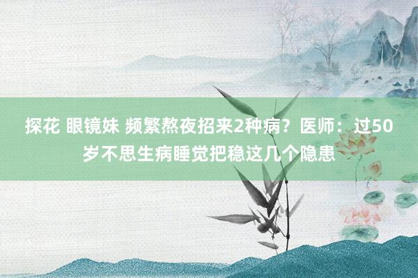 探花 眼镜妹 频繁熬夜招来2种病？医师：过50岁不思生病睡觉把稳这几个隐患