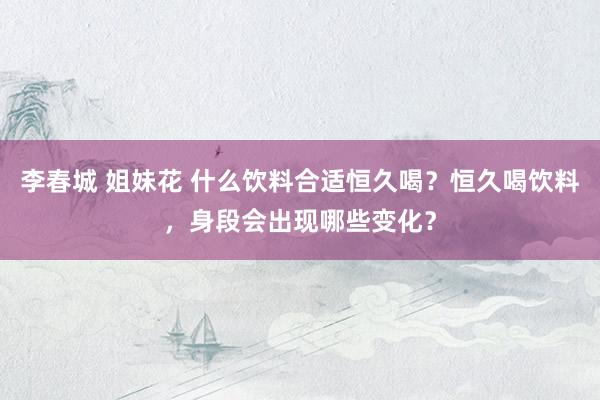 李春城 姐妹花 什么饮料合适恒久喝？恒久喝饮料，身段会出现哪些变化？