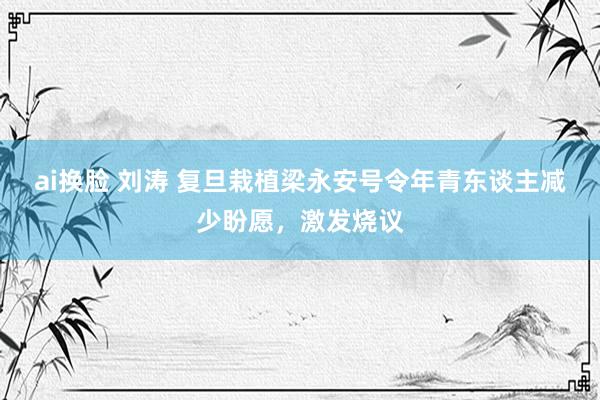ai换脸 刘涛 复旦栽植梁永安号令年青东谈主减少盼愿,激发烧议