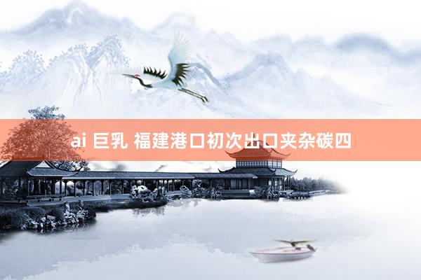 ai 巨乳 福建港口初次出口夹杂碳四