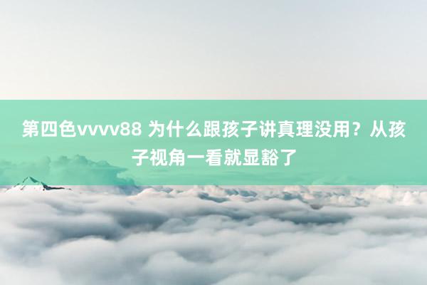 第四色vvvv88 为什么跟孩子讲真理没用？从孩子视角一看就显豁了