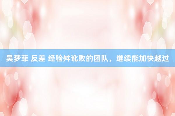 吴梦菲 反差 经验舛讹败的团队,继续能加快越过