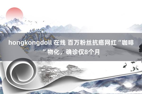 hongkongdoll 在线 百万粉丝抗癌网红“咖啡”物化，确诊仅8个月