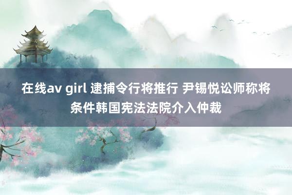 在线av girl 逮捕令行将推行 尹锡悦讼师称将条件韩国宪法法院介入仲裁