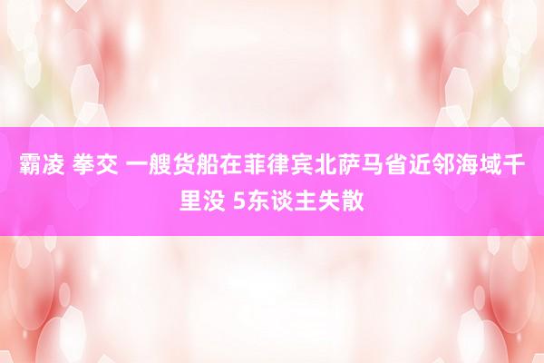 霸凌 拳交 一艘货船在菲律宾北萨马省近邻海域千里没 5东谈主失散