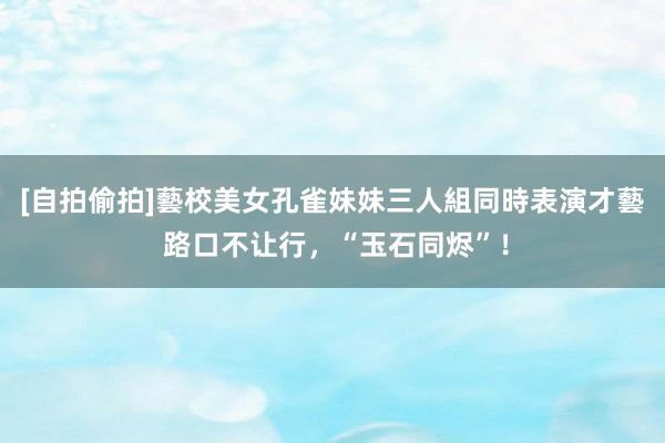 [自拍偷拍]藝校美女孔雀妹妹三人組同時表演才藝 路口不让行，“玉石同烬”！