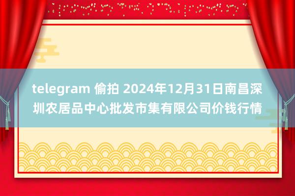 telegram 偷拍 2024年12月31日南昌深圳农居品中心批发市集有限公司价钱行情