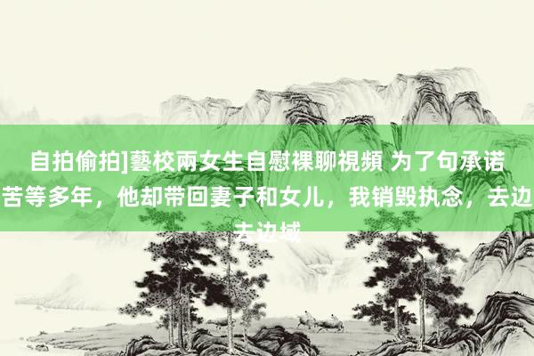 自拍偷拍]藝校兩女生自慰裸聊視頻 为了句承诺我苦等多年，他却带回妻子和女儿，我销毁执念，去边域