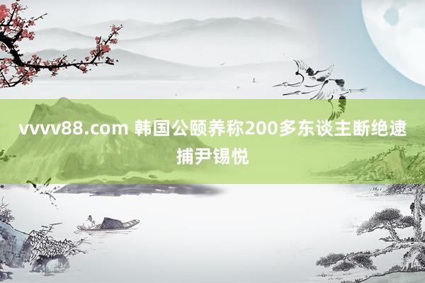 vvvv88.com 韩国公颐养称200多东谈主断绝逮捕尹锡悦