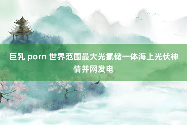 巨乳 porn 世界范围最大光氢储一体海上光伏神情并网发电