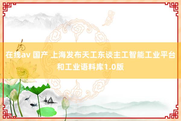 在线av 国产 上海发布天工东谈主工智能工业平台和工业语料库1.0版
