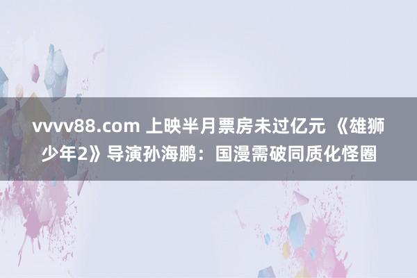 vvvv88.com 上映半月票房未过亿元 《雄狮少年2》导演孙海鹏：国漫需破同质化怪圈