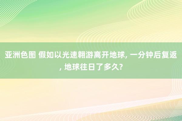 亚洲色图 假如以光速翱游离开地球， 一分钟后复返， 地球往日了多久?